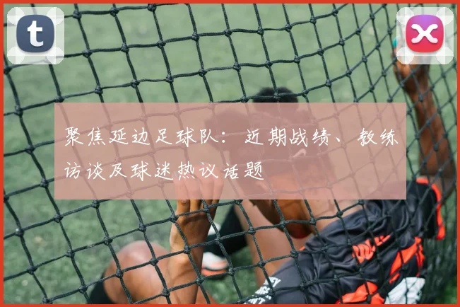 聚焦延边足球队：近期战绩、教练访谈及球迷热议话题