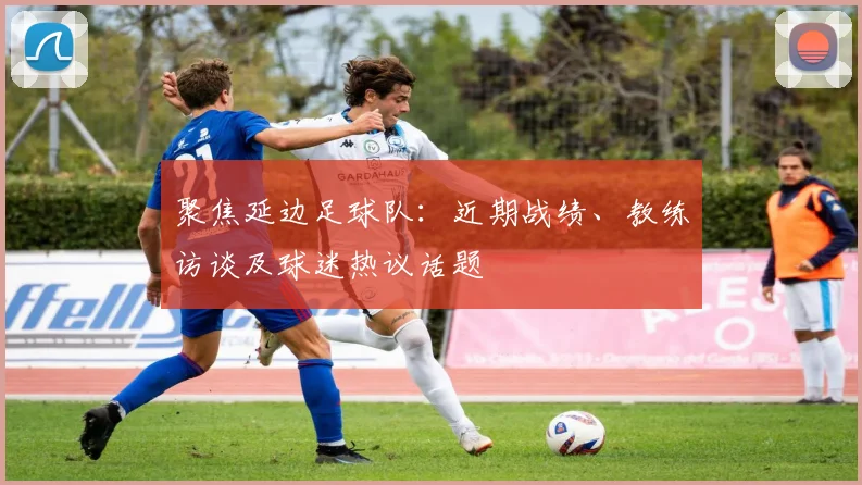 聚焦延边足球队：近期战绩、教练访谈及球迷热议话题